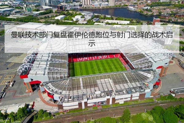 曼联技术部门复盘霍伊伦德跑位与射门选择的战术启示