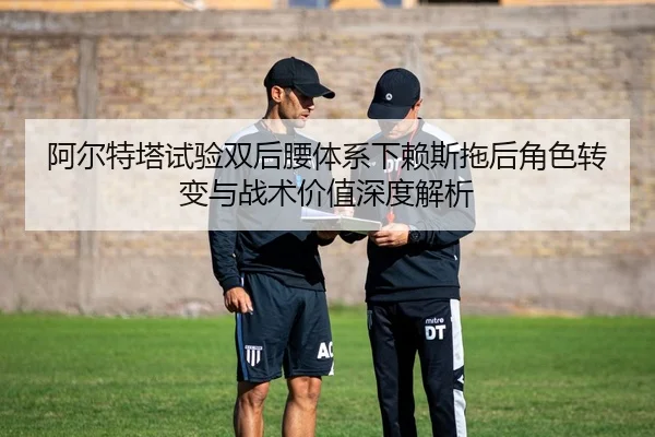 阿尔特塔试验双后腰体系下赖斯拖后角色转变与战术价值深度解析