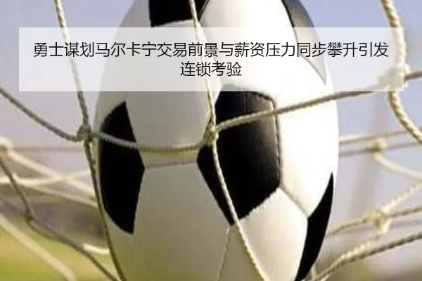 勇士谋划马尔卡宁交易前景与薪资压力同步攀升引发连锁考验